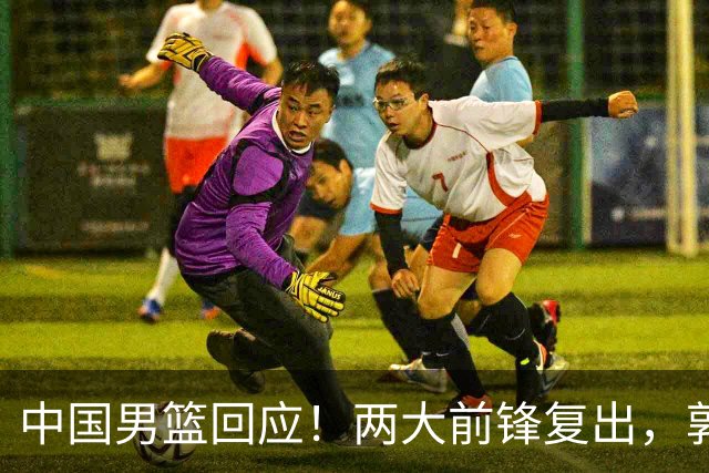 中国男篮回应！两大前锋复出，郭士强压力巨大，杨毅苏群吵起来了